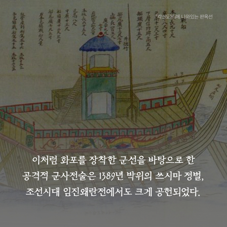이처럼 화포를 장착한 군선을 바탕으로 한 공격적군사전술은 1389년 박위의 쓰시마 정벌,조선시대 임진왜란전에서도 크게 공헌되었다.