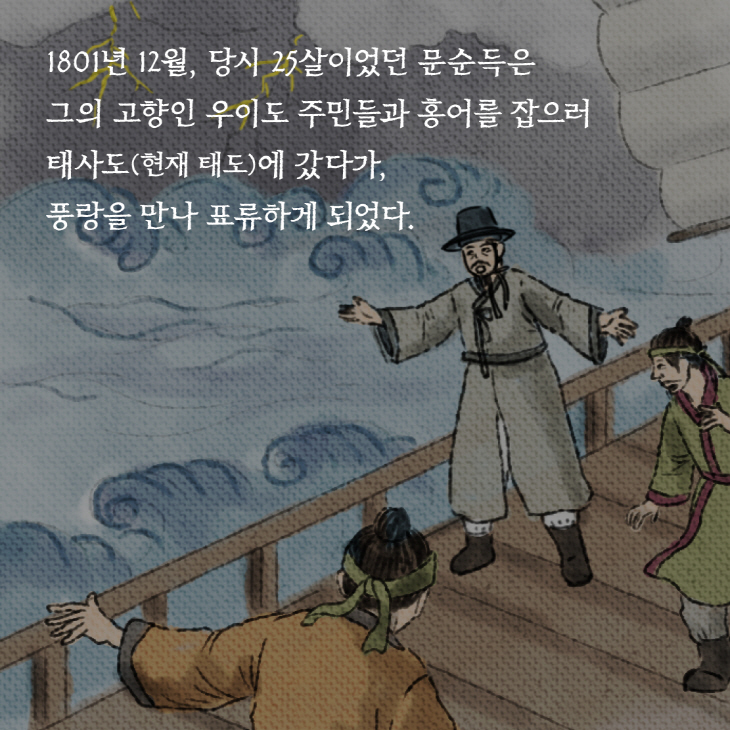 1801년 12월, 당시 25살이었던 문순득은 그의 고향인 우이도 주민들과 홍어를 잡으러 태사도(현재 태도)에 갔다가, 풍랑을 만나 표류하게 되었다.