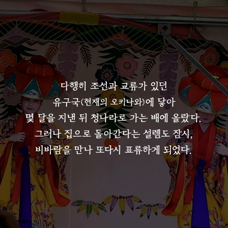 다행히 조선과 교류가 있던 유구국(현재의 오키나와)에 닿아 몇 달을 지낸 뒤 청나라로 가는 배에 올랐다.그러나 집으로 돌아간다는 설렘도 잠시,비바람을 만나 또다시 표류하게 되었다