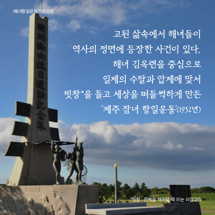 고된 삶속에서 해녀들이 역사의 정면에 등장한 사건이 있다. 해녀 김옥련을 중심으로 일제의 수탈과 압제에 맞서 빛창(전복을 채취할 대 쓰는 쇠갈고리)을 들고 세상을 떠들썩하게 만든 '제주 잠녀 항일운동(1932년)