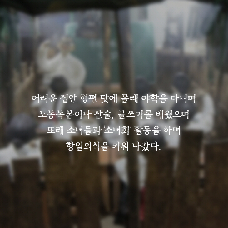 어려운 집안 형편 탓에 몰래 야학을 다니며 노동독본이나 산술, 글쓰기를 배웠으며 또래 소녀들과'소녀회' 활동을 하며 항일의식을 키워 나갔다.