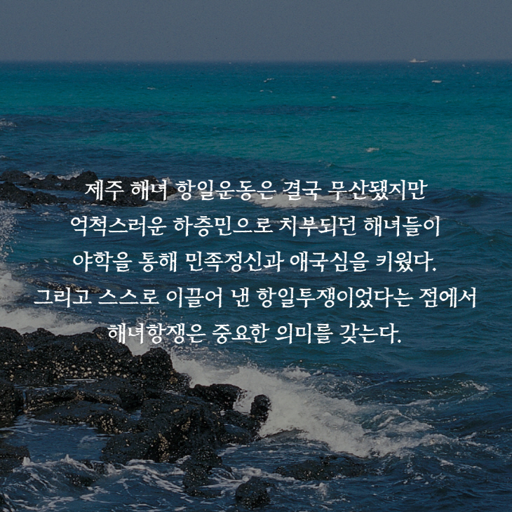 제주 해녀 항일운동은 결국 무산됐지만 억척스러운 하층민으로 치부되던 해녀들이 야학을 통해 민족정신과 애국심을 키웠다. 그리고 스스로 이끌어 낸 항일투쟁이었다는 점에서 해녀항쟁은 중요한 의미를 갖는다.