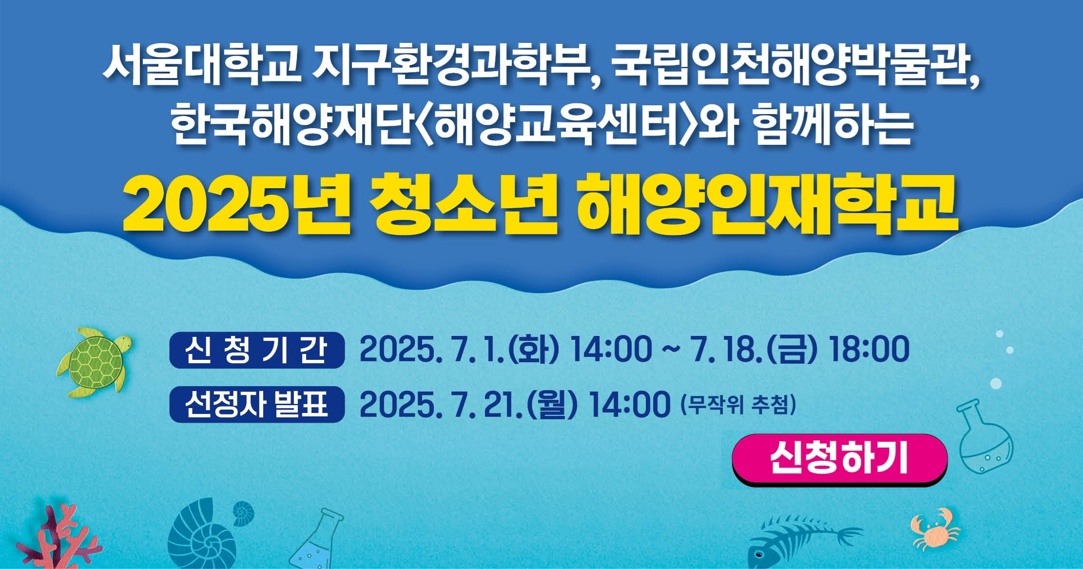 서울대학교 지구환경과학부,국립인청해양박물관 한국해양재단 <해양교육센터>와 함께하는 2025년 청소년 해양인재학교  신청기간:2025.7.1.(화) 14:00~7.18.(금) 18:00 신청자 발표: 2025.7.21.(월) 14:00(무작위 추첨) 신청하기