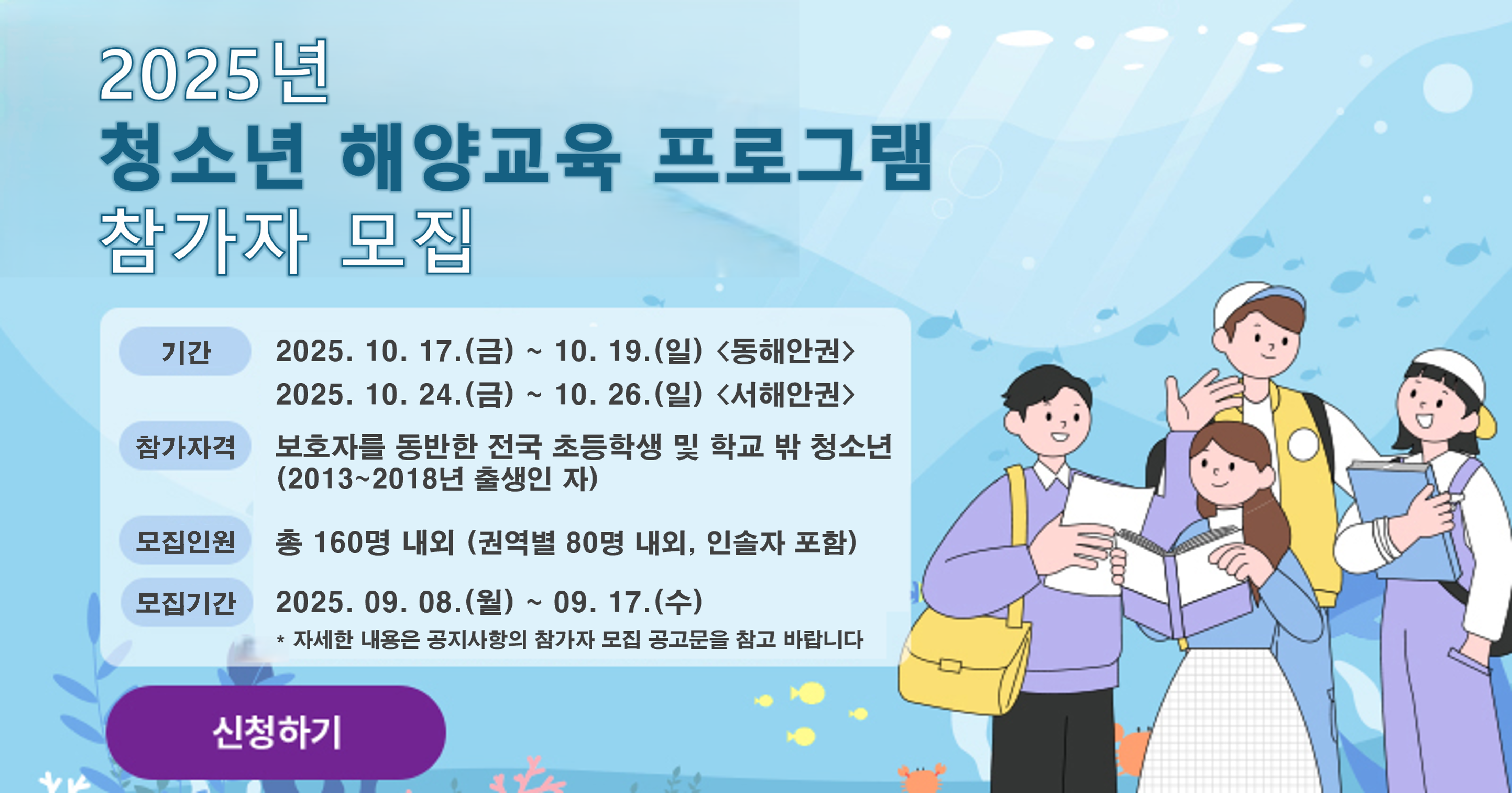 2025년 청소년 해양교육 프로그램 참가자 모집 기간 2025.10.17.(금)~10.19.(일) <동해안권> 2025.10.24.(금)~10.26.(일) <서해안권> 참가자격 보호자를 동반한 전국 초등학생 및 학교 밖 청소년(2013~2018년 출생인 자) 모집인원 총 160명 내외(권역별 80명 내외, 인솔자 포함) 모집기간 2025.09.08(월)~09.17(수) * 자세한 내용은 공지사항의 참가자 모집 공고문을 참고 바랍니다 신청하기