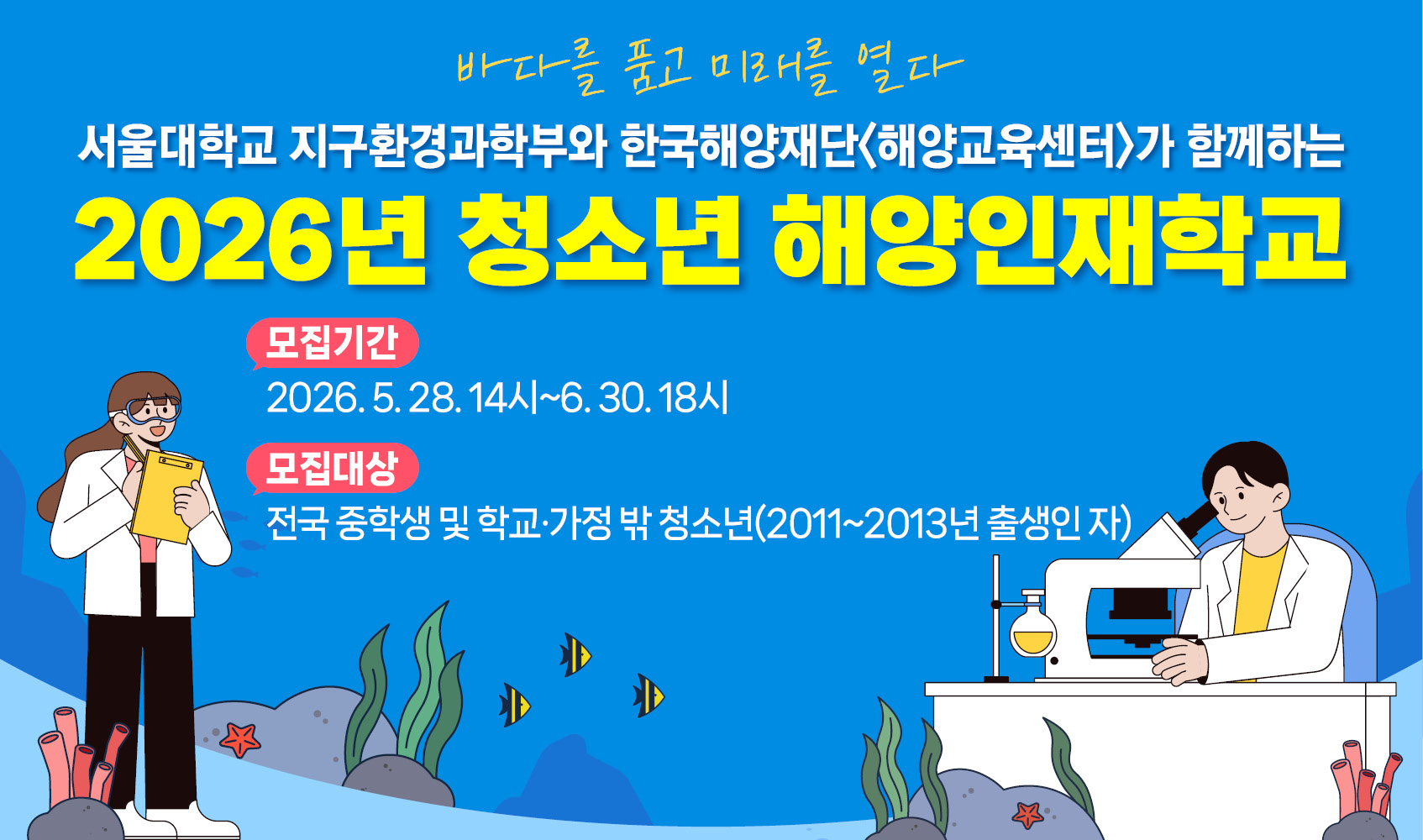 바다를 품고 미래를 열다 서울대학교 지구환경과학부와 한국해양재단<해양교육센터>가 함께하는 2026년 청소년 해양인재학교 모집기간 2026.5.28. 14시~6.30. 18시 모집대상 전국 중학생 및 학교 밖 청소년(2011~2013년 출생인 자)