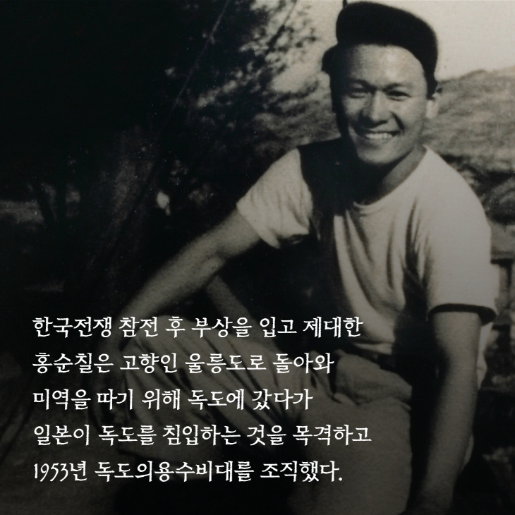 한국전쟁 참전 후 부상을 입고 제대한 홍순칠은 고향인 울릉도로 돌아와 미역을 따기 위해 독도에 갔다가 일본이 독도를 침입하는 것을 목격하고 1953년 독도의용수비대를 조직했다.