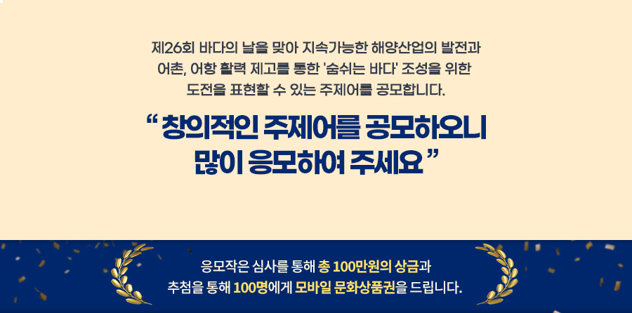 제26회 바다의 날을 맞아 지속가능한 해양산업의 발전과 어촌, 어항 활력 제고를 통한 '숨쉬는 바다' 조성을 위한 도전을 표현할 수 있는 주제어를 공모합니다. 창의적인 주제어를 공모하오니 많이 응모하여 주세요. 응모작은 심사를 통해 총 100만원의 상금과 추첨을 통해 100명에게 모바일 문화상품권을 드립니다.