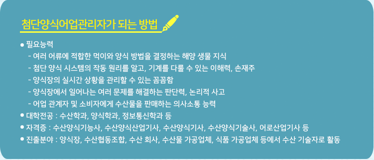 선박금융전문가 되는 방법 * 대학전공 : 수산학과, 양식학과, 정보통신학과 등 * 자격증 : 수산양식기능사, 수산양식산업기사, 수산양식기사, 수산양식기술사, 어로산업기사 등 * 진출 분야 : 양식장, 수산협동조합, 수산 회사, 수산물 가공업체, 식품 가공업체 등에서 수산 기술자로 활동