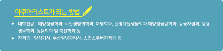 아쿠아리스트가 되는 방법. 대학전공:해양생물학과, 수산생명의학과, 어병학과, 질병자원생물학과, 해양생물공학과, 동물자원과, 응용생물학과, 동물학과 및 축산학과 등