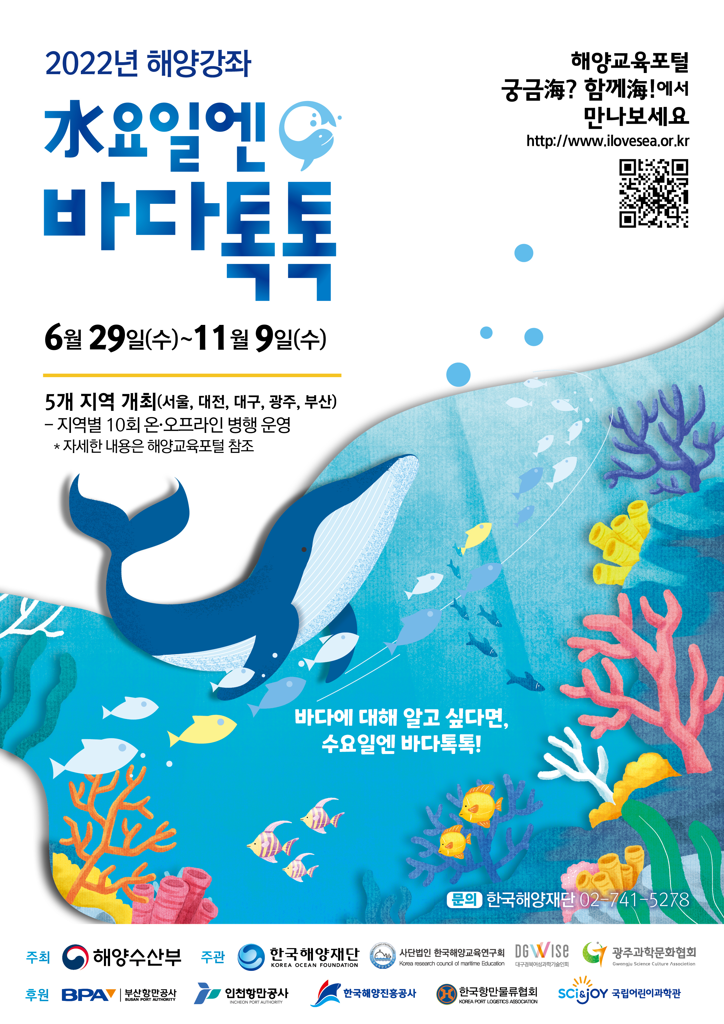 2022년 온라인 해양강좌 수요일엔 바다톡톡 해양교육포털에서 만나보세요 https://www.ilovesea.or.kr/ 시간: 2022.06.29 ~ 11.9 5개 지역 개최(서울, 대전, 대구, 광주, 부산) -지역별 10회 온라인 송출 *자세한 내용은 해양교육포털 참조 이어도 종합해양과학기지 -우리나라 최초해양과학기지(자동무인시스템) 제주도 남쪽 대리도 서남방149km 2003년 준공 / 주최: 해양수산부 문의: 한국해양재단 02-741-5278 /후원: 한국해양재단, 사단법인 한국해양교육연구외,DGVUISE, 광주 과학학문화협회, 부산과학기술협의회
