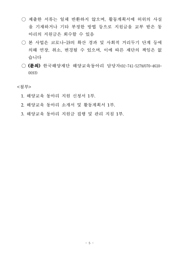 6.	기타사항 ○	동아리 결과물 제출 방법 -	중간보고서 및 결과보고서 : 이메일 제출 -	동아리 성과물 및 정산서류(영수증 포함) : 우편 제출 * 동아리 성과물은 해양교육 특별강의 보고서, 해양시설 견학 보고서, 해양 레저 체험 보고서,  각종 제작·인쇄물 및 각 동아리 성격에 부합하는 다양한 성과물(ex. 영상파일, 매거진, UCC, 작품도록, 음원파일, 공연영상, 탐사 보고서, 실험수행보고서, 캠페인포트폴리오, 체험수기집 등)로 저작권에 문제가 없어야 하며, 향후 저작권은 재단에 귀속됨 ○	제출한 서류는 일체 반환하지 않으며,  활동계획서에  허위의 사실 을 기재하거나 기타 부정한 방법 등으로 지원금을 교부 받은 동 아리의 지원금은 회수할 수 있음 ○	본 사업은 코로나-19의 확산 경과 및 사회적 거리두기 단계 등에 의해 연장, 취소, 변경될 수 있으며, 이에 따른 재단의 책임은 없 습니다 ○	(문의) 한국해양재단 해양교육동아리 담당자(02-741-5278/070-4610- 0093) <첨부> 1.	해양교육 동아리 지원 신청서 1부. 2.	해양교육 동아리 소개서 및 활동계획서 1부. 3.	해양교육 동아리 지원금 집행 및 관리 지침 1부. 