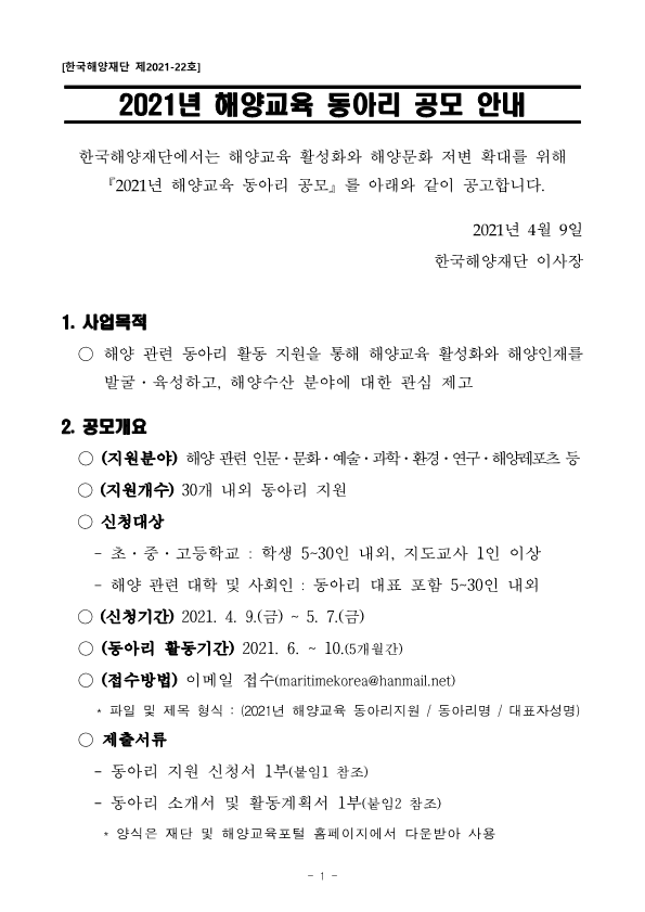 [한국해양재단 제2021-22호] 2021년 해양교육 동아리 공모 안내 한국해양재단에서는 해양교육 활성화와 해양문화 저변 확대를 위해 『2021년 해양교육 동아리 공모』를 아래와 같이 공고합니다. 2021년 4월 9일 한국해양재단 이사장 1.	사업목적 ○	해양 관련 동아리 활동 지원을 통해 해양교육 활성화와 해양인재를 발굴·육성하고,  해양수산  분야에  대한  관심  제고 2.	공모개요 ○	(지원분야)  해양 관련 인문·문화·예술·과학·환경·연구·해양레포츠 등 ○	(지원개수) 30개 내외 동아리 지원 ○	신청대상 -	초·중·고등학교  :  학생  5~30인  내외,  지도교사  1인  이상 -	해양 관련 대학 및 사회인 : 동아리 대표 포함 5~30인 내외 ○	(신청기간) 2021. 4. 9.(금) ~ 5. 7.(금) ○	(동아리 활동기간) 2021. 6. ~ 10.(5개월간) ○	(접수방법) 이메일 접수(maritimekorea@hanmail.net) * 파일 및 제목 형식 : (2021년 해양교육 동아리지원 / 동아리명 / 대표자성명) ○	제출서류 -	동아리 지원 신청서 1부(붙임1 참조) -	동아리 소개서 및 활동계획서 1부(붙임2 참조) * 양식은 재단 및 해양교육포털 홈페이지에서 다운받아 사용 