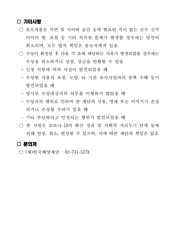 □ 기타사항 ○ 응모작품은 지면 및 사이버 공간 등에 발표된 적이 없는 순수 신작 이어야 함. 표절 등 기타 저작권 문제가 발생할 경우에는 당선이 취소되며, 모든 법적 책임은 응모자에게 있음 ○ 수상이 확정된 후 다음 각 호에 해당하는 사유가 발생되었을 경우에는 수상을 취소하거나 상장, 상금을 반환할 수 있음 - 신청 사항에 허위 사실이 발견되었을 때 - 수상한 작품의 표절, 모방, 타 기관 유사사업과의 중복 수혜 등이 발견되었을 때 - 명시된 수상대상자의 의무를 이행하지 않았을 때 - 수상자의 행위로 인하여 본 재단의 신용, 명예 또는 이미지가 손상 되거나 손상될 우려가 있을 때 - 기타 부당하다고 인정되는 행위가 발견되었을 때 ○ 본 사업은 코로나-19의 확산 경과 및 사회적 거리두기 단계 등에 의해 연장, 취소, 변경될 수 있으며, 이에 따른 재단의 책임은 없음 □ 문의처 ○ (재)한국해양재단 : 02-741-5278 