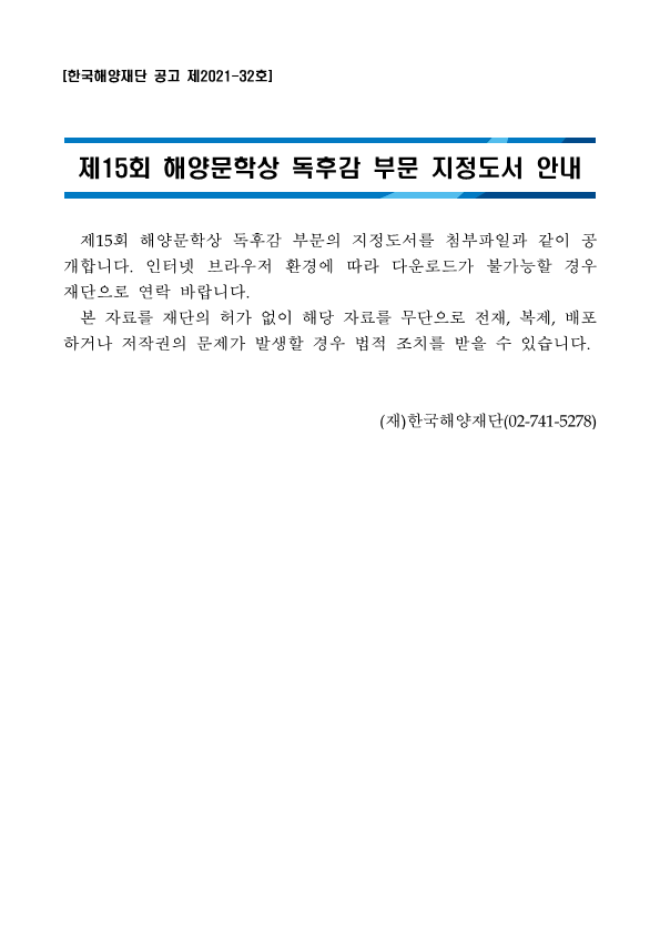 [한국해양재단 공고 제2021-32호] 제15회 해양문학상 독후감 부문 지정도서 안내 제15회 해양문학상 독후감 부문의 지정도서를 첨부파일과 같이 공 개합니다. 인터넷 브라우저 환경에 따라 다운로드가 불가능할 경우 재단으로 연락 바랍니다. | 본 자료를 재단의 허가 없이 해당 자료를 무단으로 전재, 복제, 배포 하거나 저작권의 문제가 발생할 경우 법적 조치를 받을 수 있습니다. (재)한국해양재단(02-741-5278) 