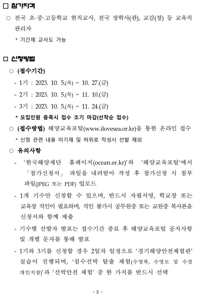 참가자격 --전국 초·중·고등학교 현직교사, 전국 장학사(관), 교감(장) 등 교육직 관리자 *기간제 교사도 가능 신청방법 --(접수기간) - 1기 : 2023. 10. 5.(목) ~ 10. 27.(금) - 271 2023. 10. 5.(목)~ 11. 10.(금) - 371 2023. 10. 5.(목)~ 11. 24.(금) *모집인원 충족시 접수 조기 마감(선착순 접수) --(접수방법) 해양교육포털(www.ilovesea.or.kr)을 통한 온라인 접수 *신청 관련 내용 미기재 및 허위로 작성시 선발 제외 -유의사항 '한국해양재단 홈페이지(ocean.or.kr)'와 '해양교육포털'에서 「참가신청서」 파일을 내려받아 작성 후 참가신청 시 첨부 파일(JPEG 또는 PDF) 업로드 - 1개 기수만 신청할 수 있으며, 반드시 자필서명, 학교장 또는 교육장 직인이 필요하며, 직인 불가시 공무원증 또는 교원증 복사본을 신청서와 함께 제출 - 기수별 선발자 발표는 접수기간 종료 후 해양교육포털 공지사항 및 개별 문자를 통해 발표 - 1기와 3기를 신청할 경우 2일차 일정으로 '경기해양안전체험관' 실습이 진행되며, '침수선박 탈출 체험(수영복, 수영모 및 수경 개인지참)'과 '선박안전 체험' 중 한 가지를 반드시 선택