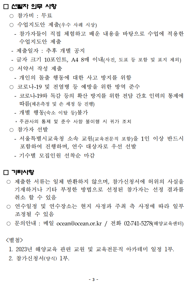  선발자 의무 사항 --참가비 : 무료 --수업지도안 제출(우수 사례 시상) -참가자들이 직접 체험하고 배운 내용을 바탕으로 수업에 적용한 수업지도안 제출 -제출일자 : 추후 개별 공지 -글자 크기 10포인트, A4 8매 이내(사진, 도표 등 포함 및 표지 제외) --서약서 작성 제출 -개인의 돌출 행동에 대한 사고 방지를 위함 --코로나-19 및 전염병 등 예방을 위한 방역 준수 -코로나-19와 독감 등의 확산 방지를 위한 전담 간호 인력의 통제에 따름(체온측정 및 손 세정 등 진행) -개별 행동(숙소 이탈 등)불가 *주관사의 통제 및 준수 사항 불이행 시 귀가 조치 --참가자 선발 -서울특별시교육청 소속 교원(교육전문직 포함)을 1인 이상 반드시 포함하여 진행하며, 연수 대상자로 우선 선발 -기수별 모집인원 선착순 마감 기타사항 --제출한 서류는 일체 반환하지 않으며, 참가신청서에 허위의 사실을 기재하거나 기타 부정한 방법으로 선정된 참가자는 선정 결과를 취소 할 수 있음 --연수일정 및 연수장소는 현지 사정과 주최 측 사정에 따라 일부 조정될 수 있음 --문의안내 : 메일 ocean@ocean.or.kr/ 전화 02-741-5278(해양교육센터) <별첨> 1. 2023년 해양교육 관련 교원 및 교육전문직 아카데미 일정 1부. 2. 참가신청서(양식) 1부. -3- 