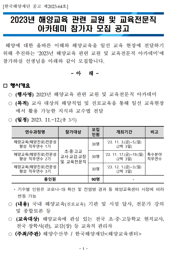 [한국해양재단 공고 제2023-64호] 2023년 해양교육 관련 교원 및 교육전문직 아카데미 참가자 모집 공고 해양에 대한 올바른 이해와 해양교육을 일선 교육 현장에 전달하기 위해 추진하는 2023년 해양교육 관련 교원 및 교육전문직 아카데미에 참가하실 선생님을 아래와 같이 모집합니다. -아래- □ 행사개요 (행사명) 2023년 해양교육 관련 교원 및 교육전문직 아카데미 (목적) 교사 대상의 해양직업 및 진로교육을 통해 일선 교육현장 에서 활용 가능한 지식과 교수법 전달 (일정) 2023. 11.~12.(총 3기) 연수과정명(해양교육(해양진로)전문성 향상 직무연수 1기)참가대상(초·중·고교 교사 교감 교장 및 교육전문직)모집인원(30명)개최기간(23. 11. 3.(금)~5.(일) (2박 3일))비고(직무연수 특수분야), 연수과정명(해양교육(해양진로)전문성 향상 직무연수 2기)참가대상(초·중·고교 교사 교감 교장 및 교육전문직)모집인원(30명)개최기간(23. 11. 17.(금)~19.(일)(2박 3일))비고(직무연수 특수분야), 연수과정명(해양교육(해양진로)전문성 향상 직무연수 3기)참가대상(초·중·고교 교사 교감 교장 및 교육전문직)모집인원(30명)개최기간(23. 12. 1.(금)~3.(일)(2박 3일))비고(직무연수 특수분야), 총인원(90명) -기수별 인원은 코로나 19 확산 및 전염병 경과 등 해양교육센터 사정에 따라 변동 가능 (내용) 국내 해양교육(진로교육) 기관 및 시설 답사, 전문가 강의 및 종합토론 등 (교육대상) 해양교육에 관심 있는 전국 초·중·고등학교 현직교사, 전국 장학사(관), 교감(장) 등 교육직 관리자 (주최/주관) 해양수산부/한국해양재단<해양교육센터> - 1 -