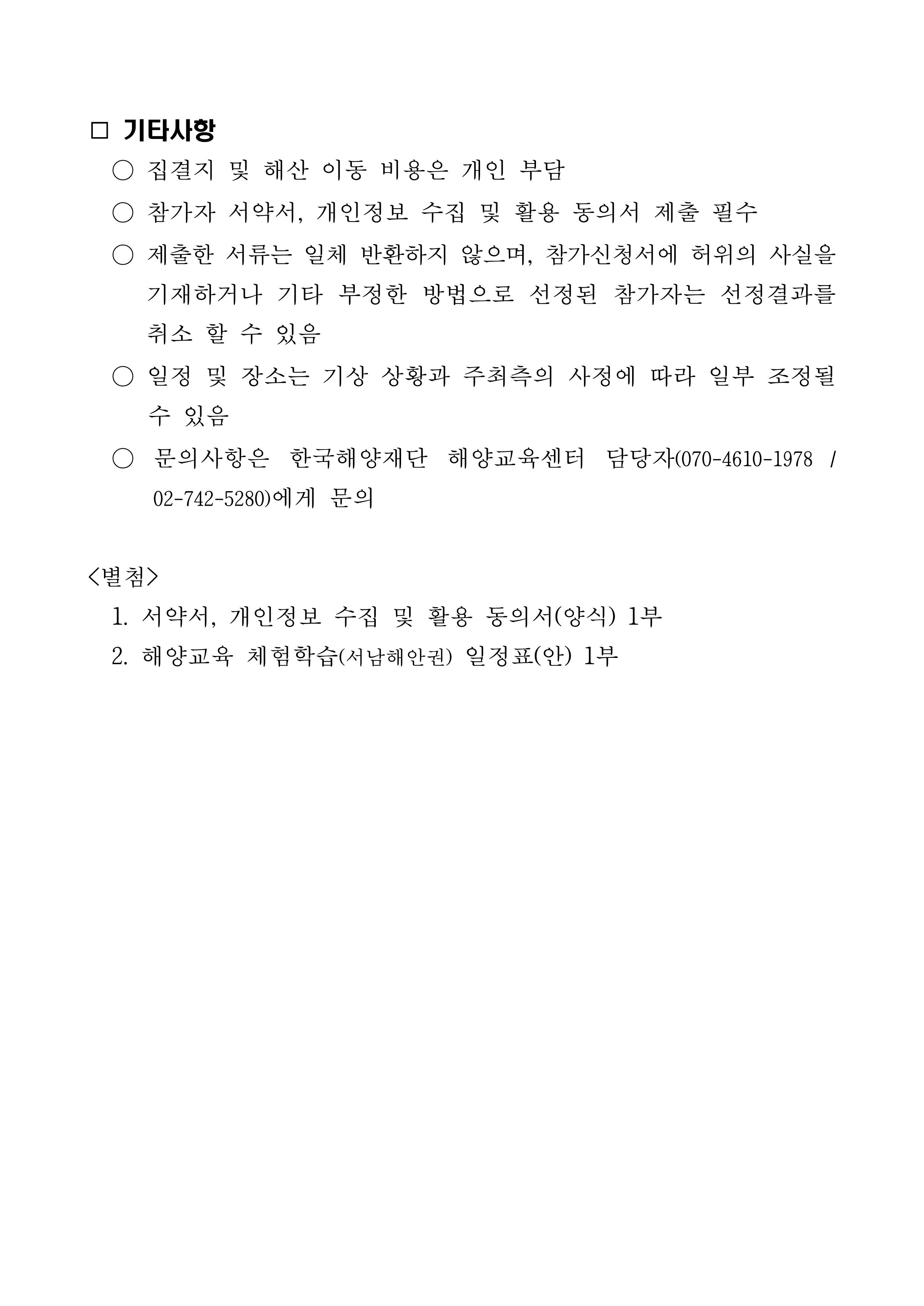  --기타사항 -집결지 및 해산 이동 비용은 개인 부담 참가자 서약서, 개인정보 수집 및 활용 동의서 제출 필수 - 제출한 서류는 일체 반환하지 않으며, 참가신청서에 허위의 사실을 기재하거나 기타 부정한 방법으로 선정된 참가자는 선정결과를 취소 할 수 있음 - 일정 및 장소는 기상 상황과 주최측의 사정에 따라 일부 조정될 수 있음 - 문의사항은 한국해양재단 해양교육센터 담당자(070-4610-1978 / 02-742-5280)에게 문의 <별첨> 1. 서약서, 개인정보 수집 및 활용 동의서(양식) 1부 2. 해양교육 체험학습(서남해안권) 일정표(안) 1부