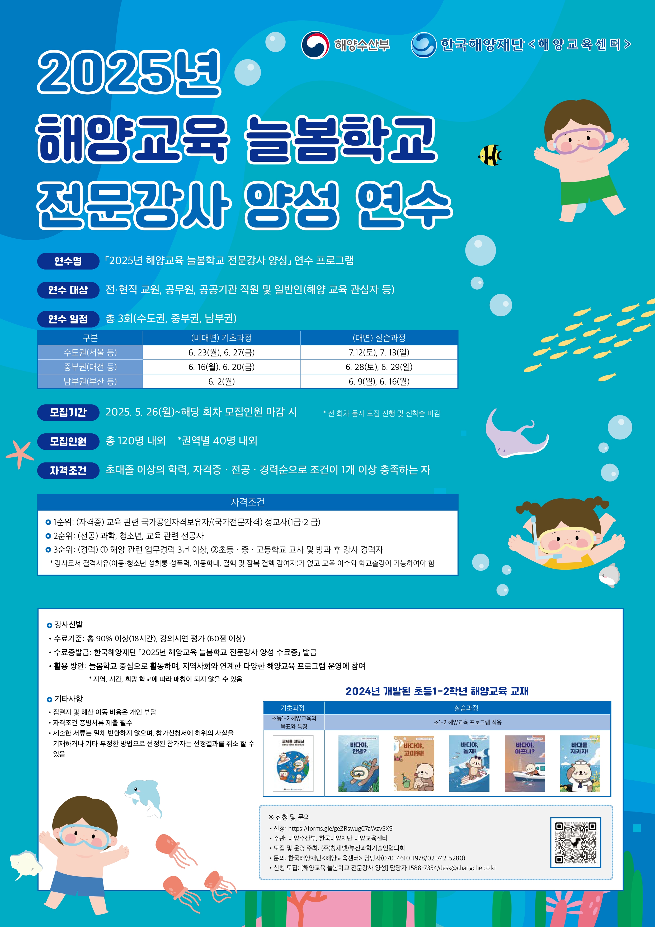 2025년 해양교육 늘봄학교 전문강사 양성 연수 / 해양수산부 / 한국해양재단 <해양교육센터> / 연수명 : 「2025년 해양교육 늘봄학교 전문강사 양성」연수 프로그램 / 연수 대상 : 전·현직 교원, 공무원, 공공기관 직원 및 일반인(해양 교육 관심자 등) / 연수일정 : 총 3회(수도권, 중부권, 남부권) / 구분 / (비대면) 기초과정 / (대면) 실습과정 구분:수도권(서울 등) / (비대면) 기초과정:6. 23(월), 6. 27(금) / (대면) 실습과정:7.12(토), 7. 13(일) / 구분:중부권(대전 등) / (비대면) 기초과정:6. 16(월), 6. 20(금) / (대면) 실습과정:6. 28(토), 6. 29(일) / 구분:남부권(부산 등) / (비대면) 기초과정:6.2(월) / (대면) 실습과정:6. 9(월), 6. 16(월) / 모집기간 : 2025. 5. 26(월)~해당 회차 모집인원 마감 시 *전 회차 동시 모집 진행 및 선착순 마감 / 모집인원 : 총 120명 내외 *권역별 40명 내외 / 자격조건 : 초대졸 이상의 학력, 자격증·전공·경력순으로 조건이 1개 이상 충족하는 자 / 자격조건 : ○ 1순위: (자격증) 교육 관련 국가공인자격보유자/(국가전문자격) 정교사(1급·2 급) / ○ 2순위: (전공) 과학, 청소년, 교육 관련 전공자 / ○ 3순위: (경력) 1 해양 관련 업무경력 3년 이상, 2초등 · 중 · 고등학교 교사 및 방과 후 강사 경력자 *강사로서 결격사유(아동·청소년 성희롱·성폭력, 아동학대, 결핵 및 잠복 결핵 감여자)가 없고 교육 이수와 학교출강이 가능하여야 함 / ○ 강사선발 : ·수료기준: 총 90% 이상(18시간), 강의시연 평가 (60점 이상) / ·수료증발급: 한국해양재단 2025년 해양교육 늘봄학교 전문강사 양성 수료증 발급 / ·활용 방안: 늘봄학교 중심으로 활동하며, 지역사회와 연계한 다양한 해양교육 프로그램 운영에 참여 *지역, 시간, 희망 학교에 따라 매칭이 되지 않을 수 있음 / ○ 기타사항 : · 집결지 및 해산 이동 비용은 개인 부담 / · 자격조건 증빙서류 제출 필수 / · 제출한 서류는 일체 반환하지 않으며, 참가신청서에 허위의 사실을 기재하거나 기타 부정한 방법으로 선정된 참가자는 선정결과를 취소 할 수 있음 / 2024년 개발된 초등1~2학년 해양교육 교재 / 기초과정 : 실습과정 / 초등1-2 해양교육의 목표와 특징 : 초1-2 해양교육 프로그램 적용 / 교사용 지도서 / 바다야, 안녕? / 바다야,고마워! / 바다야, 놀자! / 바다야,아프니? / 바다를 지키자! / ※ 신청 및 문의 : ·신청: https://forms.gle/geZRswugC7aWzvSX9 / ·주관: 해양수산부, 한국해양재단 해양교육센터 / ·모집 및 운영 주최: (주)창체넷/부산과학기술인협의회 / ·문의: 한국해양재단<해양교육센터> 담당자(070-4610-1978/02-742-5280) / ·신청 모집: [해양교육 늘봄학교 전문강사 양성] 담당자 1588-7354/desk@changche.co.kr /