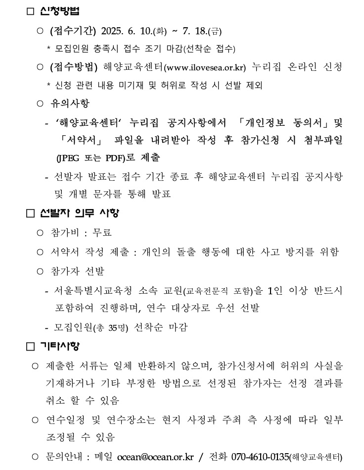□ 신청방법 / ○ (접수기간) 2025. 6. 10.(화) ~ 7. 18.(금) , *모집인원 충족시 접수 조기 마감(선착순 접수) / ○ (접수방법) 해양교육센터(www.ilovesea.or.kr) 누리집 온라인 신청 , *신청 관련 내용 미기재 및 허위로 작성 시 선발 제외 / ○ 유의사항 / - '해양교육센터' 누리집 공지사항에서 「개인정보 동의서」 및「서약서」 파일을 내려받아 작성 후 참가신청 시 첨부파일 (JPEG 또는 PDF)로 제출 / - 선발자 발표는 접수 기간 종료 후 해양교육센터 누리집 공지사항 및 개별 문자를 통해 발표 / □ 선발자 의무 사항 / ○ 참가비 : 무료 / ○ 서약서 작성 제출 : 개인의 돌출 행동에 대한 사고 방지를 위함 / ○ 참가자 선발 / - 서울특별시교육청 소속 교원(교육전문직 포함)을 1인 이상 반드시 포함하여 진행하며, 연수 대상자로 우선 선발 / - 모집인원(총 35명) 선착순 마감 / □ 기타사항 / ○ 제출한 서류는 일체 반환하지 않으며, 참가신청서에 허위의 사실을 기재하거나 기타 부정한 방법으로 선정된 참가자는 선정 결과를 취소 할 수 있음 / ○ 연수일정 및 연수장소는 현지 사정과 주최 측 사정에 따라 일부 조정될 수 있음 / ○ 문의안내 : 메일 ocean@ocean.or.kr/ 전화 070-4610-0135(해양교육센터) /