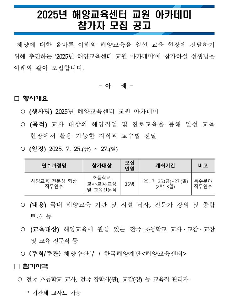2025년 해양교육센터 교원 아카데미 참가자 모집 공고 / 해양에 대한 올바른 이해와 해양교육을 일선 교육 현장에 전달하기 위해 추진하는 '2025년 해양교육센터 교원 아카데미'에 참가하실 선생님을 아래와 같이 모집합니다. / - 아 래 - / □ 행사개요 / ○ (행사명) 2025년 해양교육센터 교원 아카데미 / ○ (목적) 교사 대상의 해양직업 및 진로교육을 통해 일선 교육현장에서 활용 가능한 지식과 교수법 전달 / ○ (일정) 2025. 7. 25.(금) ~ 27.(일) / 연수과정명 / 참가대상 / 모집 인원 / 개최기간 / 비고 / 연수과정명: 해양교육 전문성 향상 직무연수 / 참가대상: 초등학교 교사 교감 교장 및 교육전문직 / 모집 인원:35명 / 개최기간: '25. 7. 25.(금)~27.(일) (2박 3일) / 비고: 특수분야 직무연수 / ○ (내용) 국내 해양교육 기관 및 시설 답사, 전문가 강의 및 종합 토론 등 / ○ (교육대상) 해양교육에 관심 있는 전국 초등학교 교사·교감·교장 및 교육 전문직 등 / ○ (주최/주관) 해양수산부/한국해양재단<해양교육센터> / □ 참가자격 / ○ 전국 초등학교 교사, 전국 장학사(관), 교감(장) 등 교육직 관리자 / *기간제 교사도 가능 /