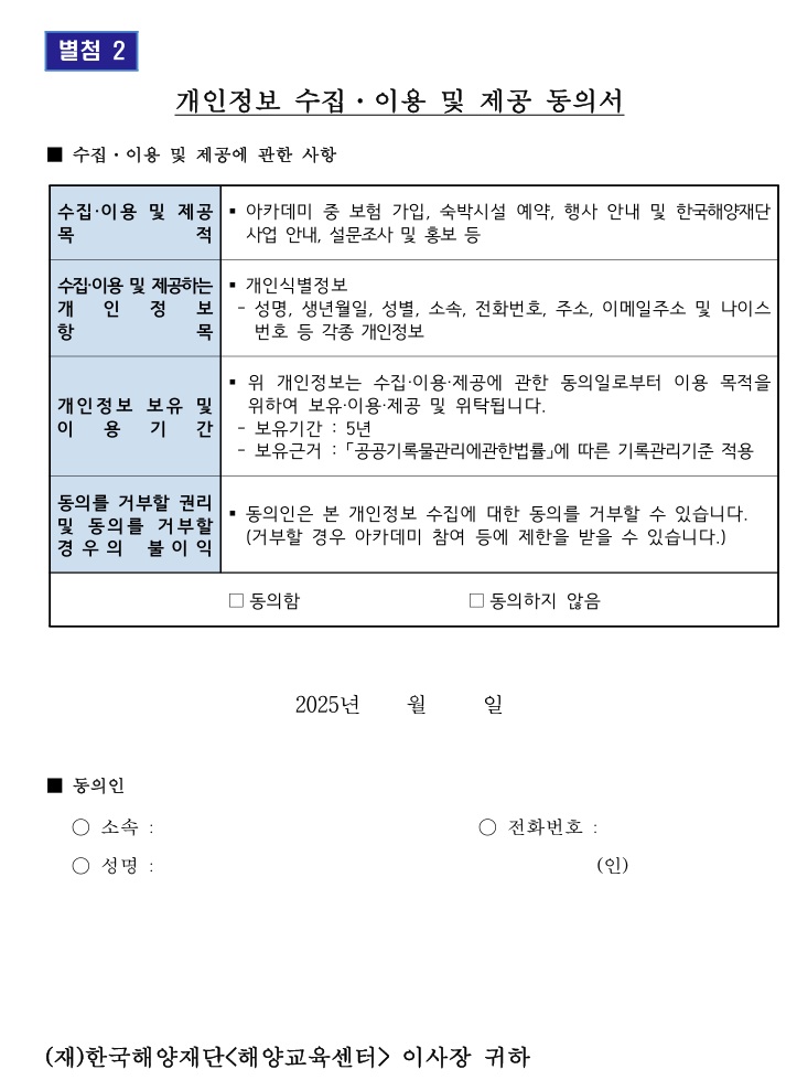 별첨 2 / 개인정보 수집ᆞ이용 및 제공 동의서 / ■ 수집ᆞ이용 및 제공에 관한 사항 / 수집·이용 및 제공 목적 : ■ 아카데미 중 보험 가입, 숙박시설 예약, 행사 안내 및 한국해양재단 목 적 사업 안내, 설문조사 및 홍보 등 / 수집·이용 및 제공하는 개인정보 항목 : ■ 개인식별정보 - 성명, 생년월일, 성별, 소속, 전화번호, 주소, 이메일주소 및 나이스 번호 등 각종 개인정보 / 개인정보 보유 및 이용 기간 : ■ 위 개인정보는 수집·이용·제공에 관한 동의일로부터 이용 목적을 위하여 보유·이용·제공 및 위탁됩니다. - 보유기간 : 5년 , - 보유근거 : 「공공기록물관리에관한법률」에 따른 기록관리기준 적용 / 동의를 거부할 권리 및 동의를 거부할 경우의 불이익 : ■ 동의인은 본 개인정보 수집에 대한 동의를 거부할 수 있습니다. (거부할 경우 아카데미 참여 등에 제한을 받을 수 있습니다.) / □동의함 , □ 동의하지 않음 / ■ 동의인 / ○ 소속: , ○ 전화번호: , ○ 성명: (인) / (재)한국해양재단<해양교육센터> 이사장 귀하