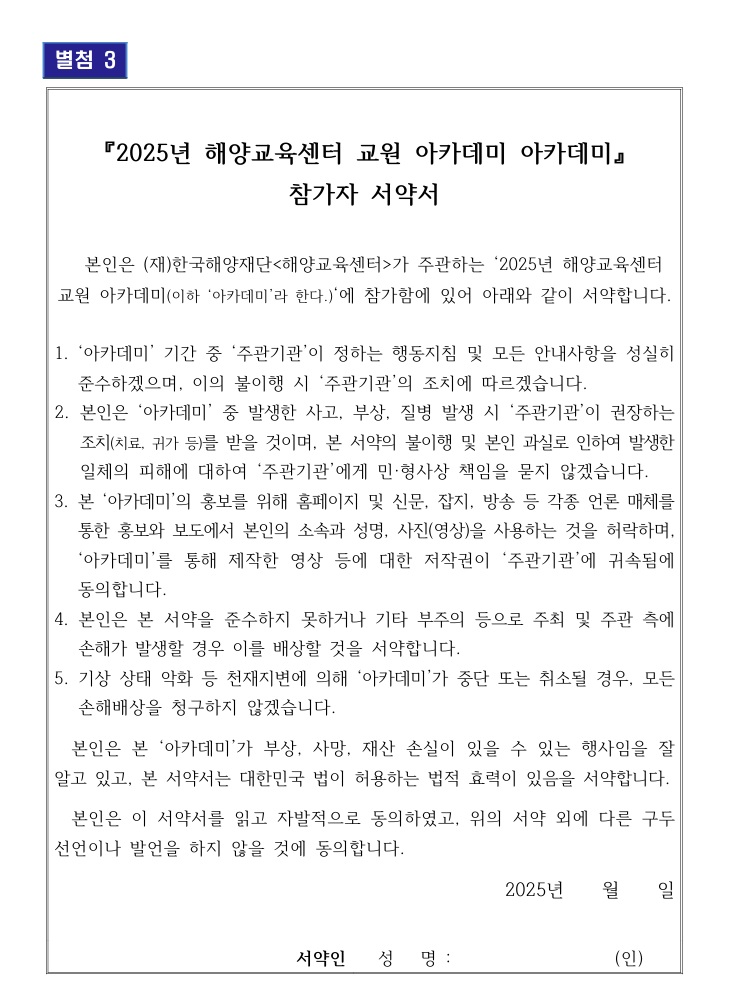 별첨 3 / 『2025년 해양교육센터 교원 아카데미 아카데미』 참가자 서약서 / 본인은 (재)한국해양재단<해양교육센터>가 주관하는 '2025년 해양교육센터 교원 아카데미(이하 '아카데미'라 한다.)'에 참가함에 있어 아래와 같이 서약합니다. / 1. '아카데미' 기간 중 '주관기관'이 정하는 행동지침 및 모든 안내사항을 성실히 준수하겠으며, 이의 불이행 시 '주관기관'의 조치에 따르겠습니다. / 2. 본인은 '아카데미' 중 발생한 사고, 부상, 질병 발생 시 '주관기관'이 권장하는 조치(치료, 귀가 등)를 받을 것이며, 본 서약의 불이행 및 본인 과실로 인하여 발생한 일체의 피해에 대하여 '주관기관'에게 민·형사상 책임을 묻지 않겠습니다. 3. 본 '아카데미'의 홍보를 위해 홈페이지 및 신문, 잡지, 방송 등 각종 언론 매체를 통한 홍보와 보도에서 본인의 소속과 성명, 사진(영상)을 사용하는 것을 허락하며, '아카데미'를 통해 제작한 영상 등에 대한 저작권이 '주관기관'에 귀속됨에 동의합니다. / 4. 본인은 본 서약을 준수하지 못하거나 기타 부주의 등으로 주최 및 주관 측에 손해가 발생할 경우 이를 배상할 것을 서약합니다. / 5. 기상 상태 악화 등 천재지변에 의해 '아카데미'가 중단 또는 취소될 경우, 모든 손해배상을 청구하지 않겠습니다. / 본인은 본 '아카데미'가 부상, 사망, 재산 손실이 있을 수 있는 행사임을 잘 알고 있고, 본 서약서는 대한민국 법이 허용하는 법적 효력이 있음을 서약합니다. / 본인은 이 서약서를 읽고 자발적으로 동의하였고, 위의 서약 외에 다른 구두 선언이나 발언을 하지 않을 것에 동의합니다. / 2025년 월 일 / 서약인 성명: (인) /